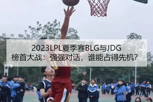 2023LPL夏季赛BLG与JDG榜首大战：强强对话，谁能占得先机？