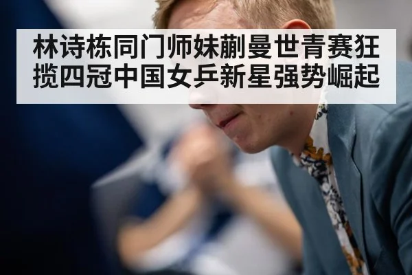 林诗栋同门师妹蒯曼世青赛狂揽四冠中国女乒新星强势崛起